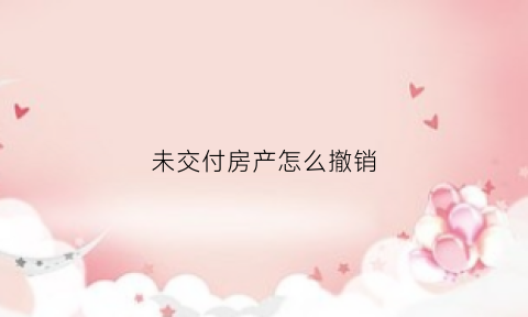 未交付房产怎么撤销(房屋未交付可以取消购买吗)