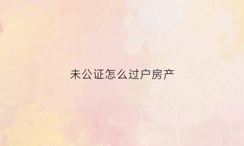 未公证怎么过户房产(买房光公证没过户)