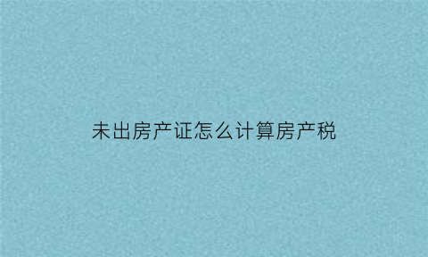 未出房产证怎么计算房产税(未出房产证的房子可以转手吗)