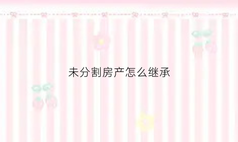未分割房产怎么继承(没分割的共有房屋能否继承)