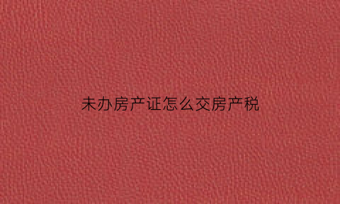 未办房产证怎么交房产税(未办理房产证的房屋需要缴纳房产税吗)