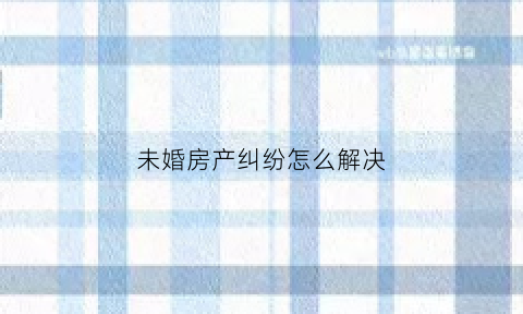 未婚房产纠纷怎么解决(未婚房产纠纷怎么解决的)