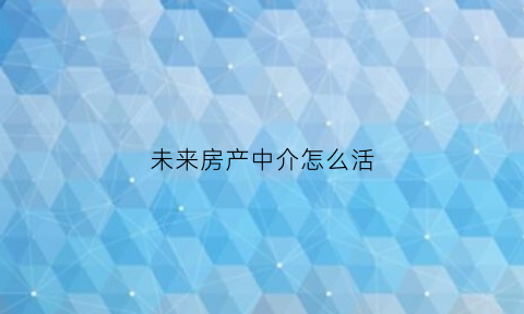 未来房产中介怎么活(未来房地产中介会不会消失)