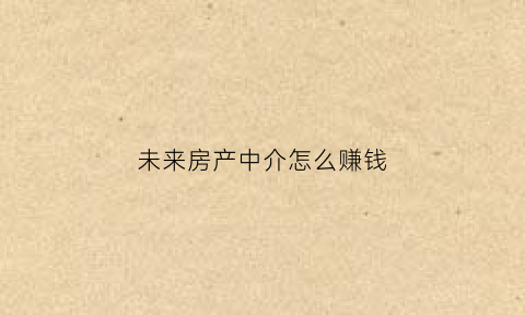 未来房产中介怎么赚钱(未来房地产中介会不会消失)