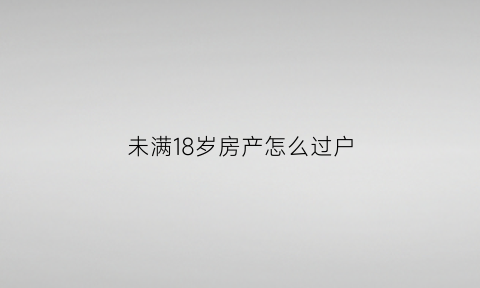 未满18岁房产怎么过户(未满18岁房产怎么过户给父母)