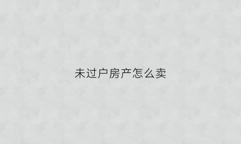 未过户房产怎么卖(未过户的房产由谁交房产税)