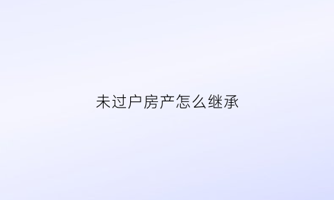 未过户房产怎么继承(未过户房产怎么继承给配偶)