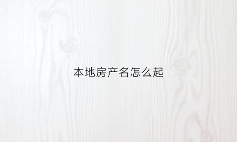 本地房产名怎么起(本地房产名怎么起名字)