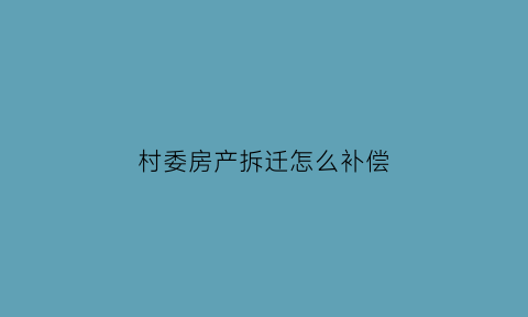 村委房产拆迁怎么补偿(村委房产拆迁怎么补偿的)