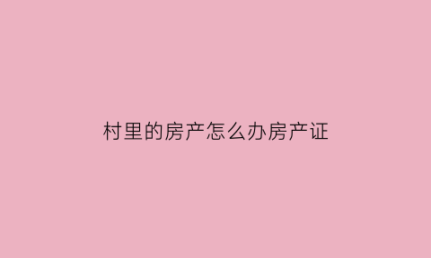 村里的房产怎么办房产证(村里的房产怎么办房产证啊)