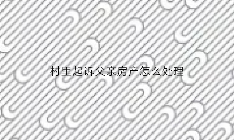 村里起诉父亲房产怎么处理(村委起诉村民)