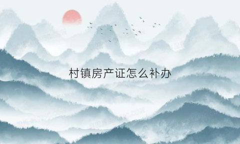 村镇房产证怎么补办(村里的房子房产证怎么补)