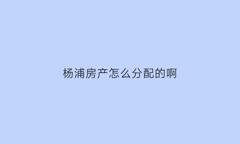 杨浦房产怎么分配的啊(上海杨浦区房源)