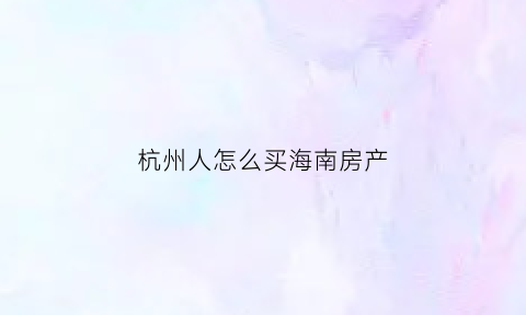 杭州人怎么买海南房产(杭州人在杭州买房)