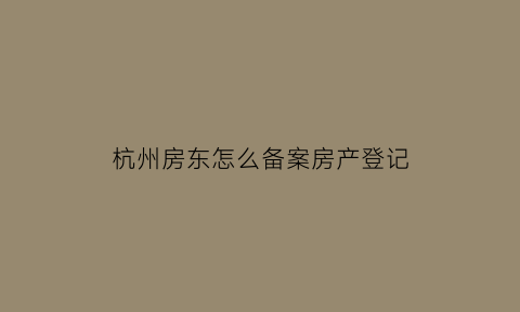 杭州房东怎么备案房产登记(杭州房屋租赁备案登记证明房东不去可以吗)