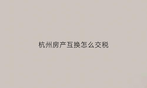 杭州房产互换怎么交税(杭州换房)