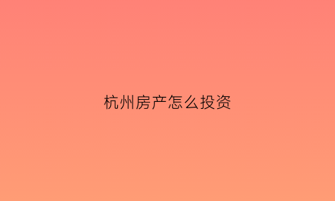 杭州房产怎么投资(投资杭州房产最好的地点在哪里)