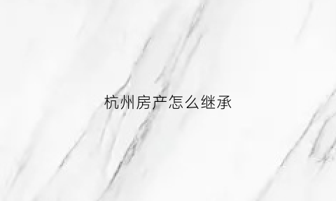 杭州房产怎么继承(杭州继承的房产再出售新政)