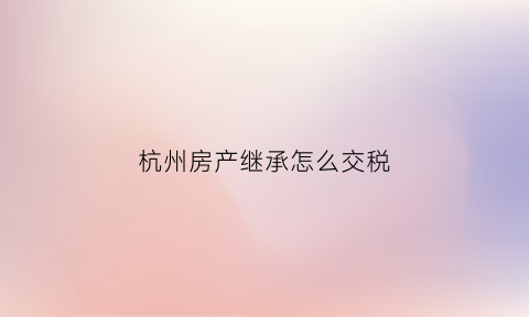 杭州房产继承怎么交税(杭州房子继承税怎么收)