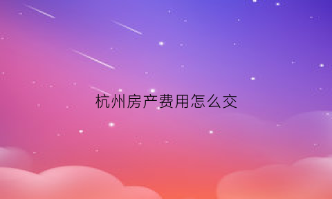杭州房产费用怎么交(杭州市房产交易税有几种收费)