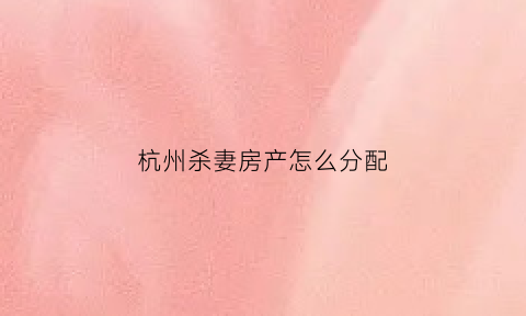 杭州杀妻房产怎么分配(杭州杀妻房子)