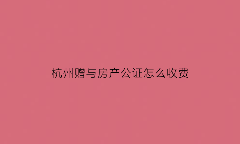 杭州赠与房产公证怎么收费(杭州房产赠与要对方有资质吗)