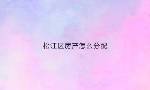 松江区房产怎么分配(松江区的房子升值空间大吗)