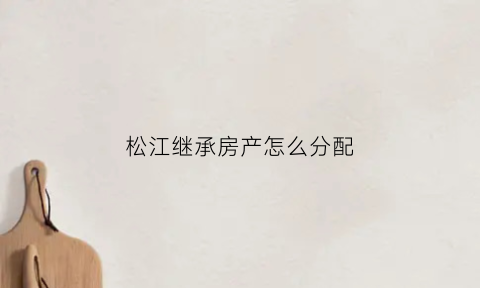 松江继承房产怎么分配(松江继承房产怎么分配的)