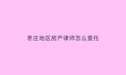 枣庄地区房产律师怎么委托(委托律师处理房产)