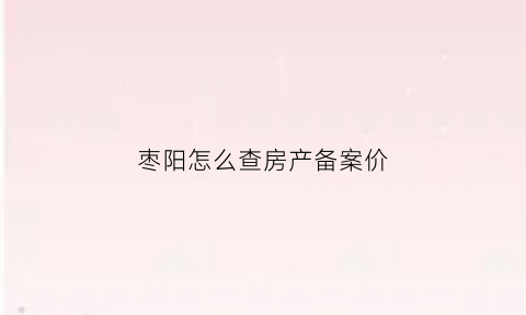 枣阳怎么查房产备案价(枣阳房产网签备案查询官网)