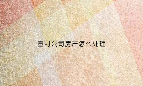 查封公司房产怎么处理(查封公司房产怎么处理好)