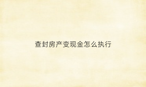 查封房产变现金怎么执行(将查封的房产变卖构成诈骗罪)