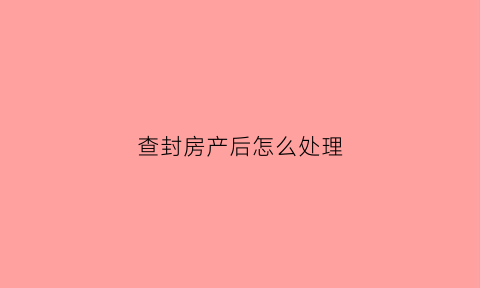 查封房产后怎么处理(查封房产后怎么处理最好)