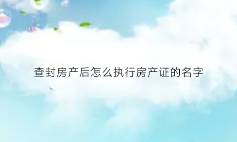 查封房产后怎么执行房产证的名字(查封房产后怎么执行房产证的名字呢)