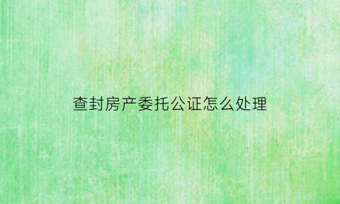 查封房产委托公证怎么处理(查封房屋谁批准)
