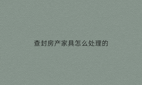 查封房产家具怎么处理的(查封房产后家里的东西让拿走吗)