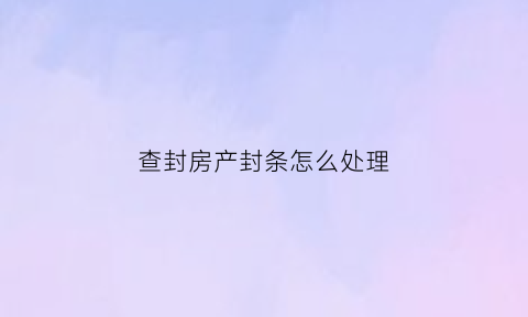 查封房产封条怎么处理(查封房产的法律条文)