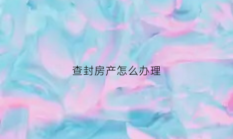 查封房产怎么办理(查封房产怎么办理房产证)