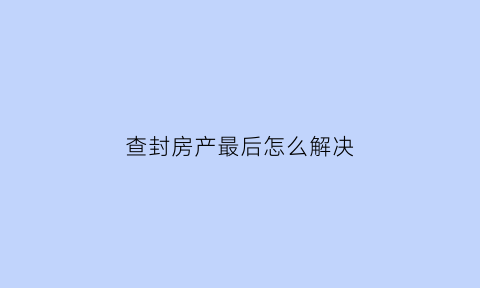 查封房产最后怎么解决(查封房产的效力)