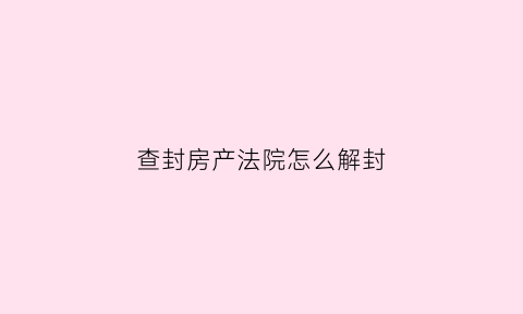 查封房产法院怎么解封(查封的房子怎么解封多长时间)