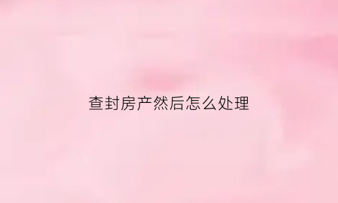 查封房产然后怎么处理(查封房屋手续流程)