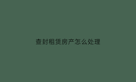 查封租赁房产怎么处理(查封房产租赁权有效吗)