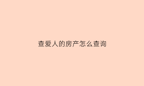 查爱人的房产怎么查询(查对象名下房产)