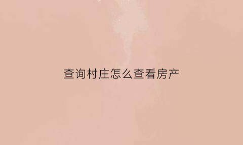 查询村庄怎么查看房产(怎样才能查到农村房子的地产信息)