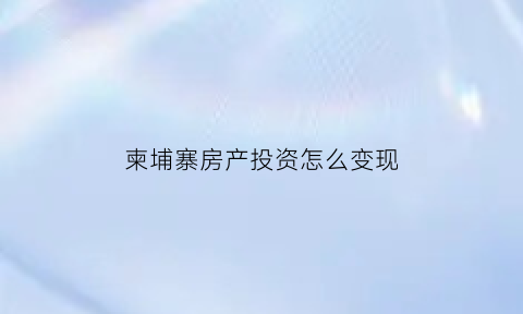 柬埔寨房产投资怎么变现(柬埔寨房地产投资怎样)