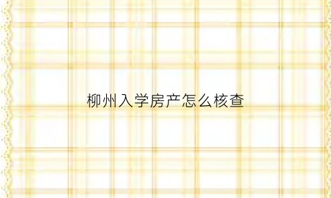 柳州入学房产怎么核查(柳州市小学学区报名材料)
