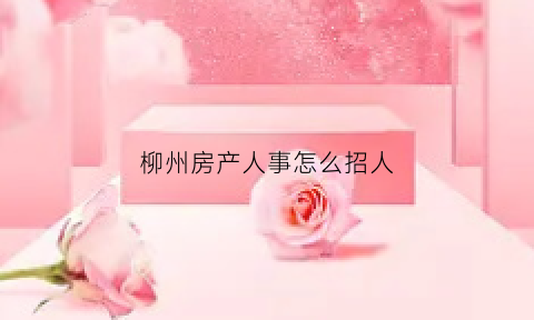 柳州房产人事怎么招人(柳州房产店长招聘)
