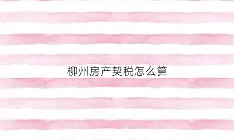 柳州房产契税怎么算(柳州房子契税2021年新政策)