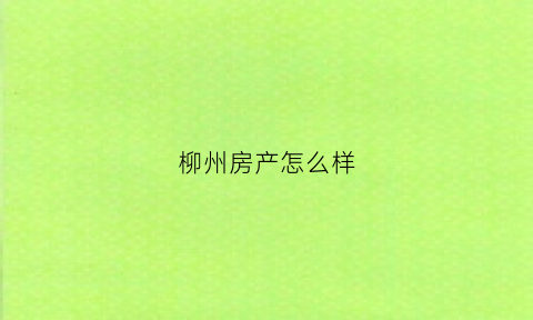 柳州房产怎么样(柳州那个房地产口碑不好)
