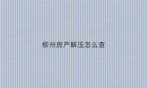柳州房产解压怎么查(房产解押怎么查询)